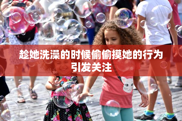 趁她洗澡的时候偷偷摸她的行为引发关注