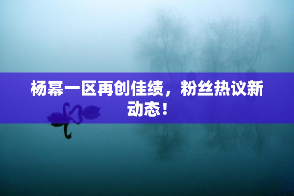 杨幂一区再创佳绩，粉丝热议新动态！