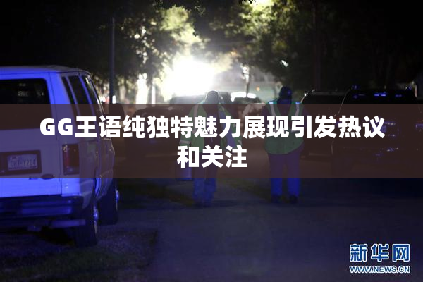 GG王语纯独特魅力展现引发热议和关注