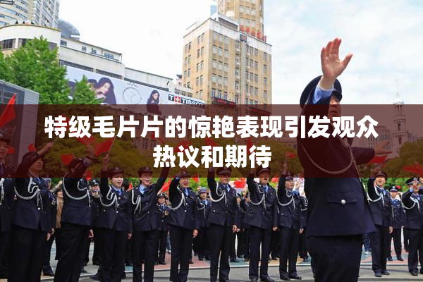 特级毛片片的惊艳表现引发观众热议和期待