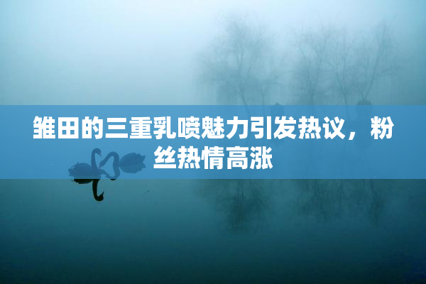 雏田的三重乳喷魅力引发热议，粉丝热情高涨