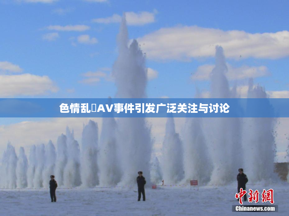 色情乱婬AV事件引发广泛关注与讨论