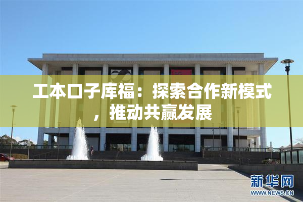 工本口子库福：探索合作新模式，推动共赢发展