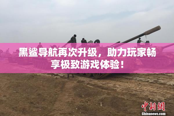黑鲨导航再次升级，助力玩家畅享极致游戏体验！