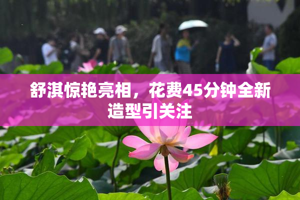 舒淇惊艳亮相，花费45分钟全新造型引关注