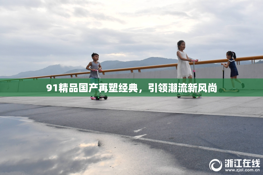 91精品国产再塑经典，引领潮流新风尚