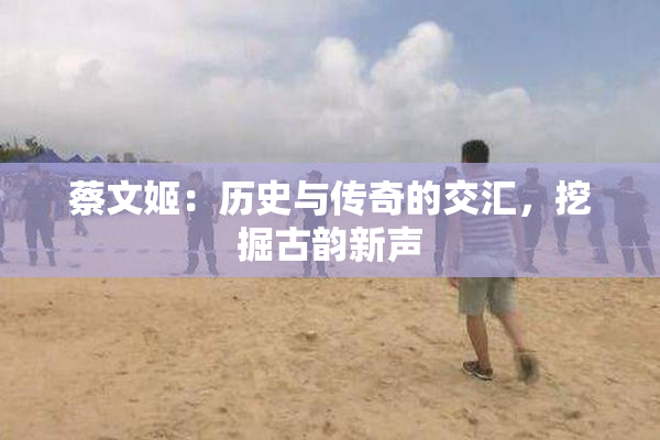蔡文姬：历史与传奇的交汇，挖掘古韵新声