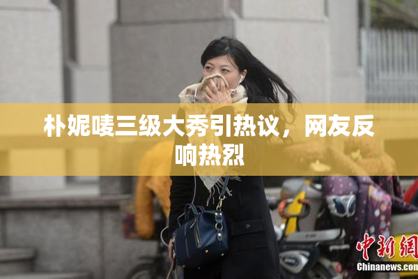 朴妮唛三级大秀引热议，网友反响热烈