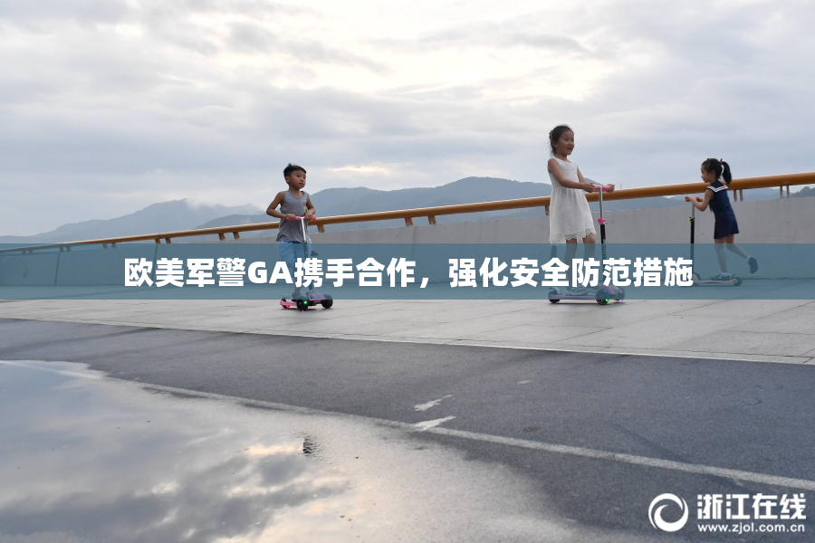 欧美军警GA携手合作，强化安全防范措施