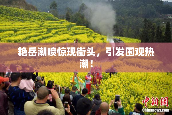 艳岳潮喷惊现街头，引发围观热潮！
