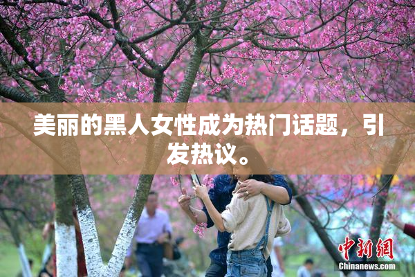 美丽的黑人女性成为热门话题，引发热议。