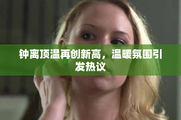 钟离顶温再创新高，温暖氛围引发热议