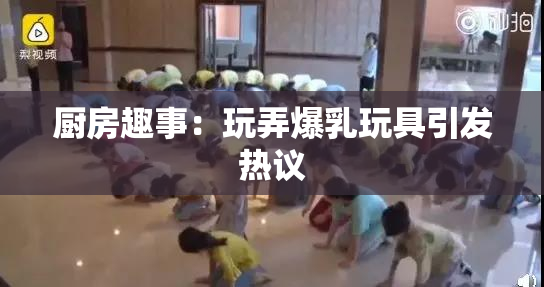 厨房趣事：玩弄爆乳玩具引发热议