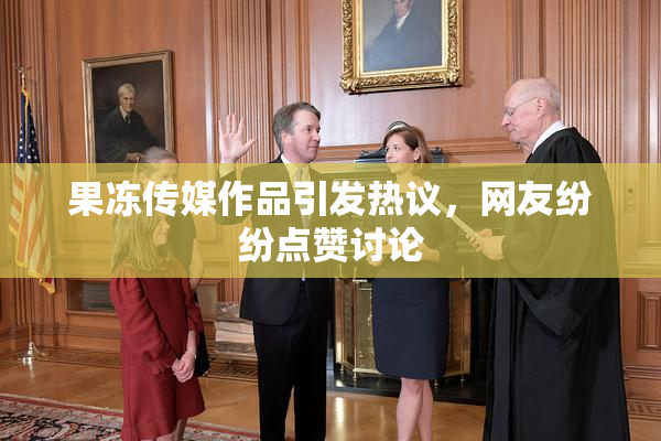 果冻传媒作品引发热议，网友纷纷点赞讨论
