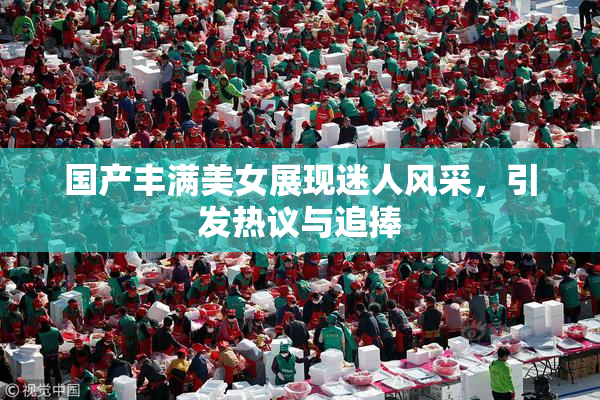 国产丰满美女展现迷人风采，引发热议与追捧