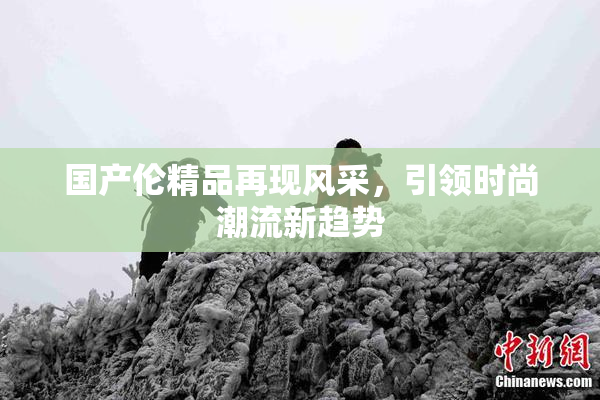 国产伦精品再现风采，引领时尚潮流新趋势