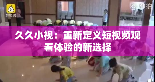 久久小视：重新定义短视频观看体验的新选择