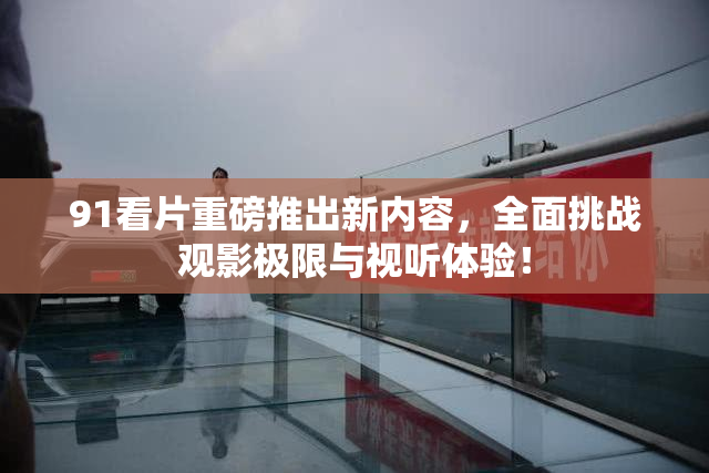 91看片重磅推出新内容，全面挑战观影极限与视听体验！