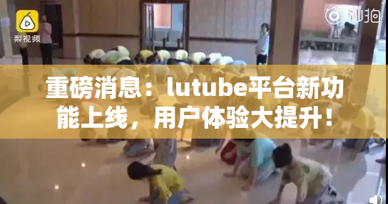 重磅消息：lutube平台新功能上线，用户体验大提升！