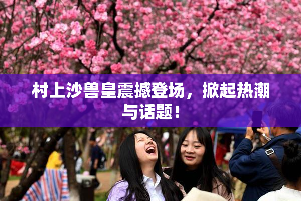 村上沙兽皇震撼登场，掀起热潮与话题！