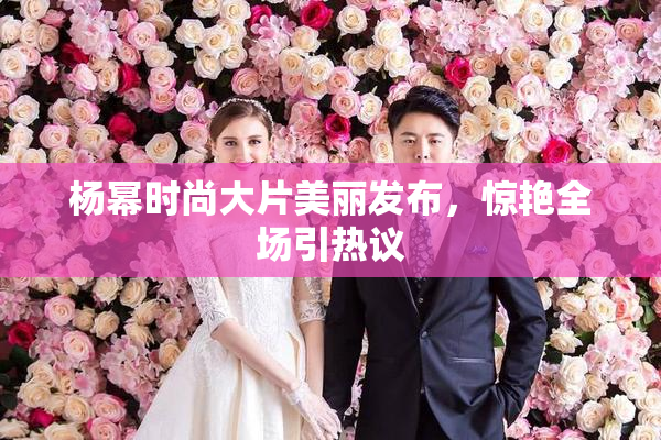 杨幂时尚大片美丽发布，惊艳全场引热议