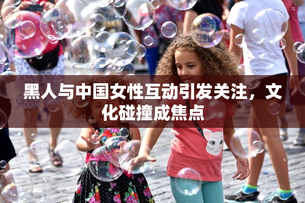 黑人与中国女性互动引发关注，文化碰撞成焦点
