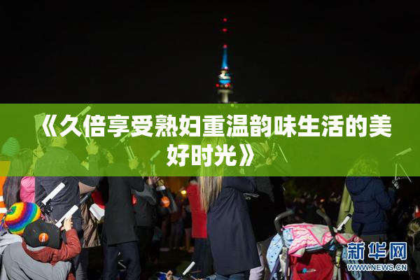 《久倍享受熟妇重温韵味生活的美好时光》