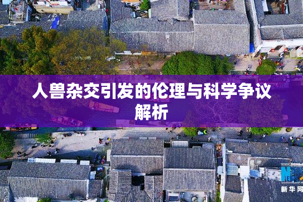 人兽杂交引发的伦理与科学争议解析
