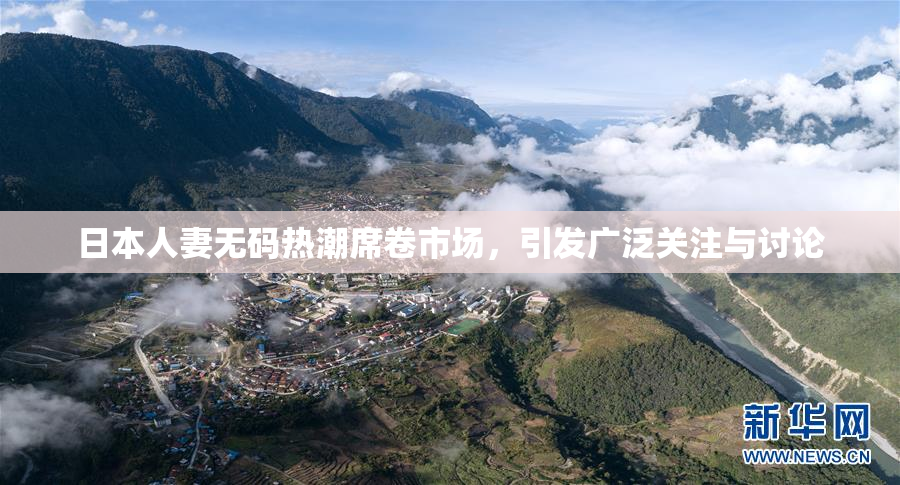 日本人妻无码热潮席卷市场，引发广泛关注与讨论