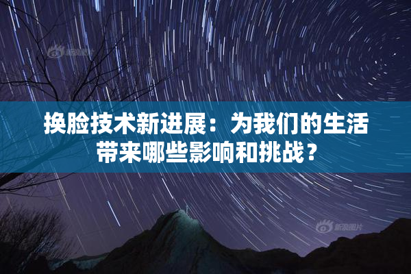 换脸技术新进展：为我们的生活带来哪些影响和挑战？
