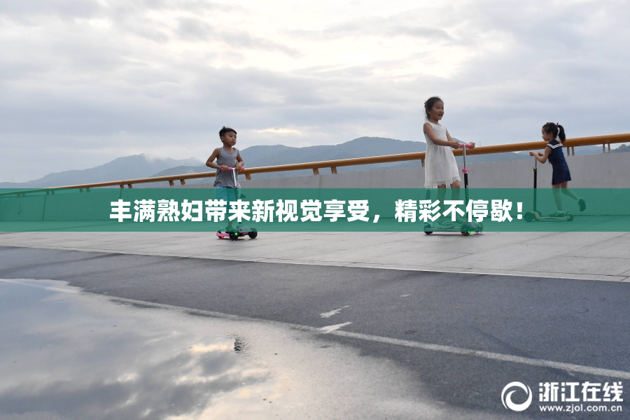 丰满熟妇带来新视觉享受，精彩不停歇！