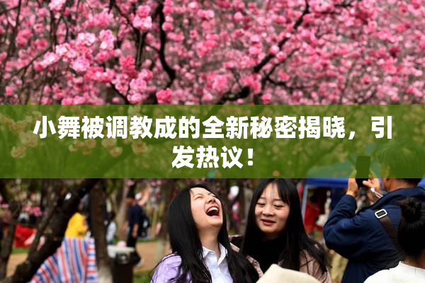 小舞被调教成的全新秘密揭晓，引发热议！