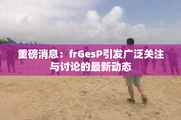 重磅消息：frGesP引发广泛关注与讨论的最新动态