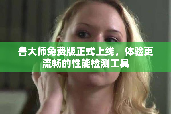 鲁大师免费版正式上线，体验更流畅的性能检测工具