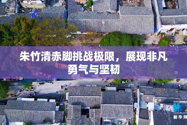 朱竹清赤脚挑战极限，展现非凡勇气与坚韧
