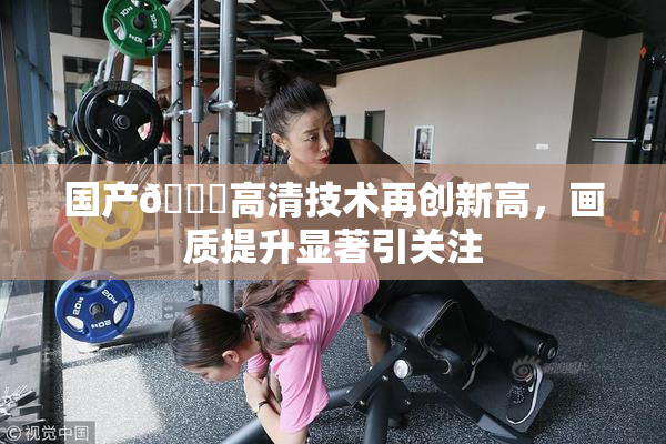 国产🍑高清技术再创新高，画质提升显著引关注