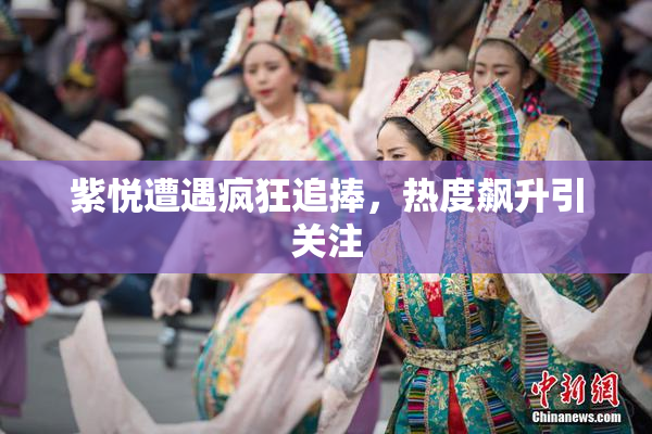 紫悦遭遇疯狂追捧，热度飙升引关注