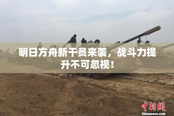 明日方舟新干员来袭，战斗力提升不可忽视！