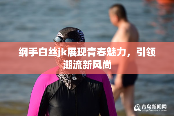 纲手白丝jk展现青春魅力，引领潮流新风尚
