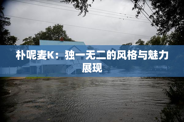 朴呢麦K：独一无二的风格与魅力展现