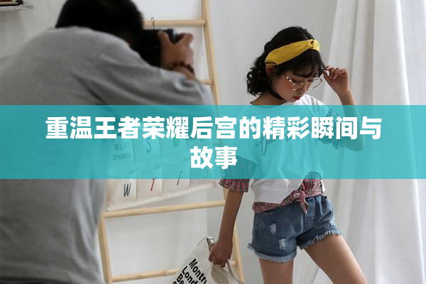 重温王者荣耀后宫的精彩瞬间与故事