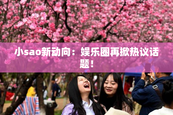 小sao新动向：娱乐圈再掀热议话题！