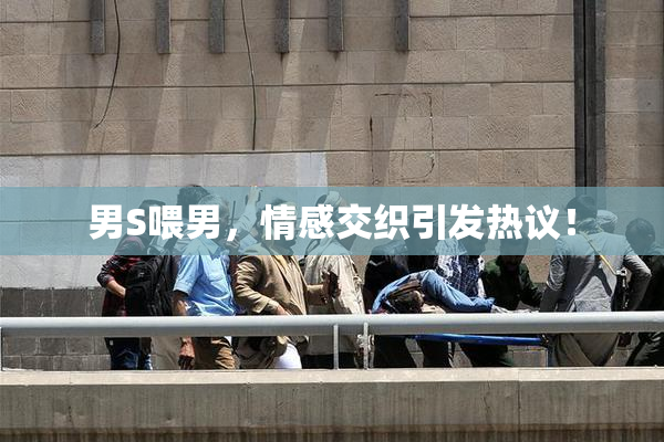 男S喂男，情感交织引发热议！