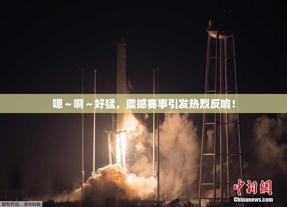 嗯～啊～好猛，震撼赛事引发热烈反响！