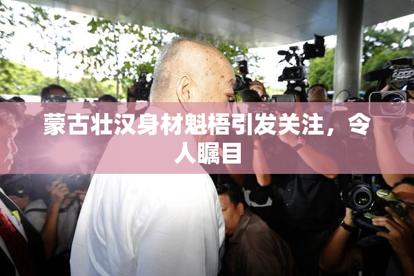 蒙古壮汉身材魁梧引发关注，令人瞩目