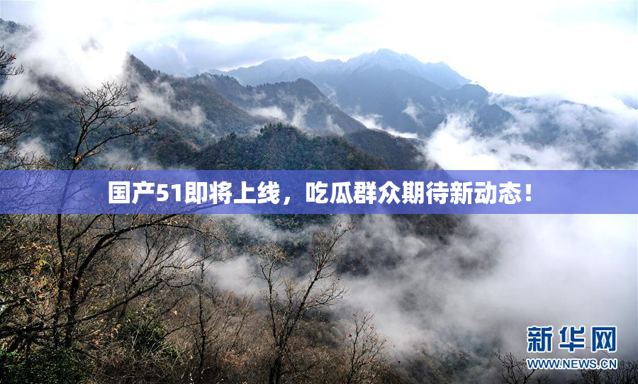 国产51即将上线，吃瓜群众期待新动态！