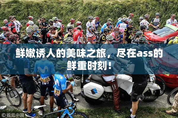 鲜嫩诱人的美味之旅，尽在ass的鲜重时刻！