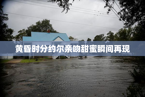 黄昏时分约尔亲吻甜蜜瞬间再现
