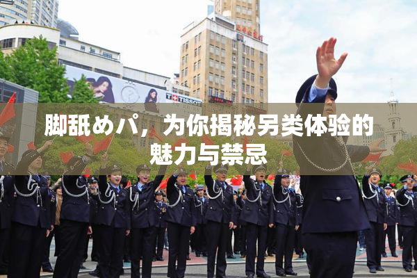 脚舐めパ，为你揭秘另类体验的魅力与禁忌