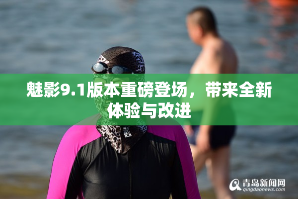 魅影9.1版本重磅登场，带来全新体验与改进